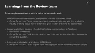 Learnings from the Review team
Three sample content wins – and the recipe for success for each:
1  Interview with Stewart Butterﬁeld, entrepreneur – shared over 15,000 times
•  Recipe for success: Take a person who is extremely magnetic; pay attention to what the
industry is talking about; deliver a story that gives readers a “behind-the-scenes” look
2  Interview with Caryn Marooney, head of technology communications at Facebook
– shared over 5,000 times
•  Recipe for success: Think about a common pain point your audience has. Find someone to
answer that question.
3  A piece on productivity – shared over 10,000 times
•  Recipe for success: Take a popular topic and aggregate advice from many diﬀerent people
 