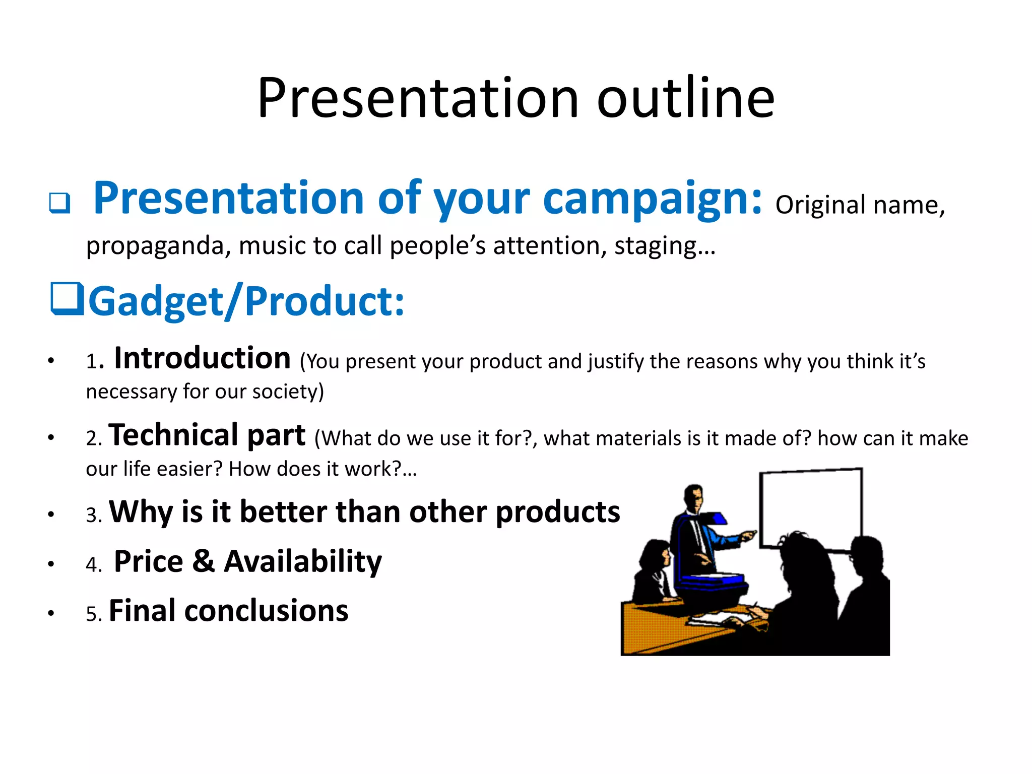 Presentation outline
q Presentation of your campaign: Original name,
propaganda, music to call people’s attention, staging…
qGadget/Product:
• 1. Introduction (You present your product and justify the reasons why you think it’s
necessary for our society)
• 2. Technical part (What do we use it for?, what materials is it made of? how can it make
our life easier? How does it work?…
• 3. Why is it better than other products?
• 4. Price & Availability
• 5. Final conclusions