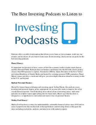 The Best Investing Podcasts to Listen to
Podcasts offer a wealth of information that allows you to learn as you commute, work out, run
errands, and do chores. If you want to learn more about investing, check out our six picks for the
best investing podcasts.
Planet Money:
It's important for investors to have a sense of how the economy works to make smart choices,
and this National Public Radio podcast on business and finance fits the bill with a back catalog
of more than 800 episodes to explore. Founded in 2008 by Adam Davidson of the New Yorker
and Adam Blumberg of Gimlet Media and hosted by a rotating group of NPR journalists, Planet
Money comes out twice a week and will give you an in-depth education about how money works
in the U.S. and beyond.
Radical Personal Finance:
Hosted by former financial planner and investing expert Joshua Sheats, this podcast covers
investing and personal finance advice appropriate for anyone who wants to improve his or her
overall financial picture. You'll find deep dives about a host of investing issues, with some
episodes on complex topics approaching the two-hour mark. Sheats says that the show is
designed as a comprehensive curriculum and master class on personal finance.
Motley Fool Money:
Motley Fool has been a source for understandable, actionable financial advice since 1993 and its
casts of expert hosts this weekly look at the top business and investing stories of the past few
days, including stock picks, analysis, and interviews with industry experts.
 