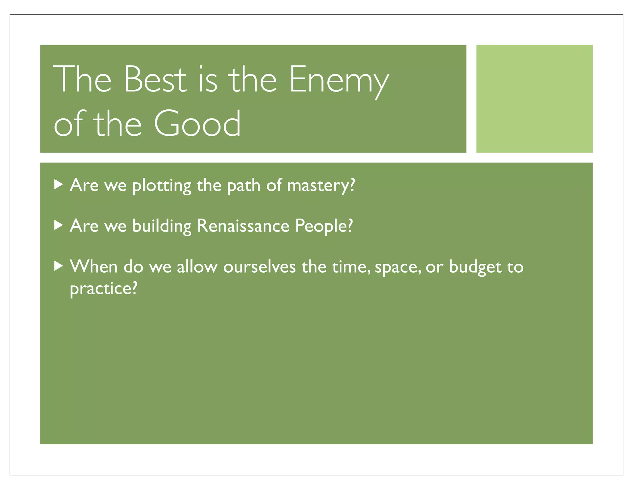 The Best is the Enemy
of the Good
 Are we plotting the path of mastery?

 Are we building Renaissance People?

 When do we allow ourselves the time, space, or budget to
 practice?
 