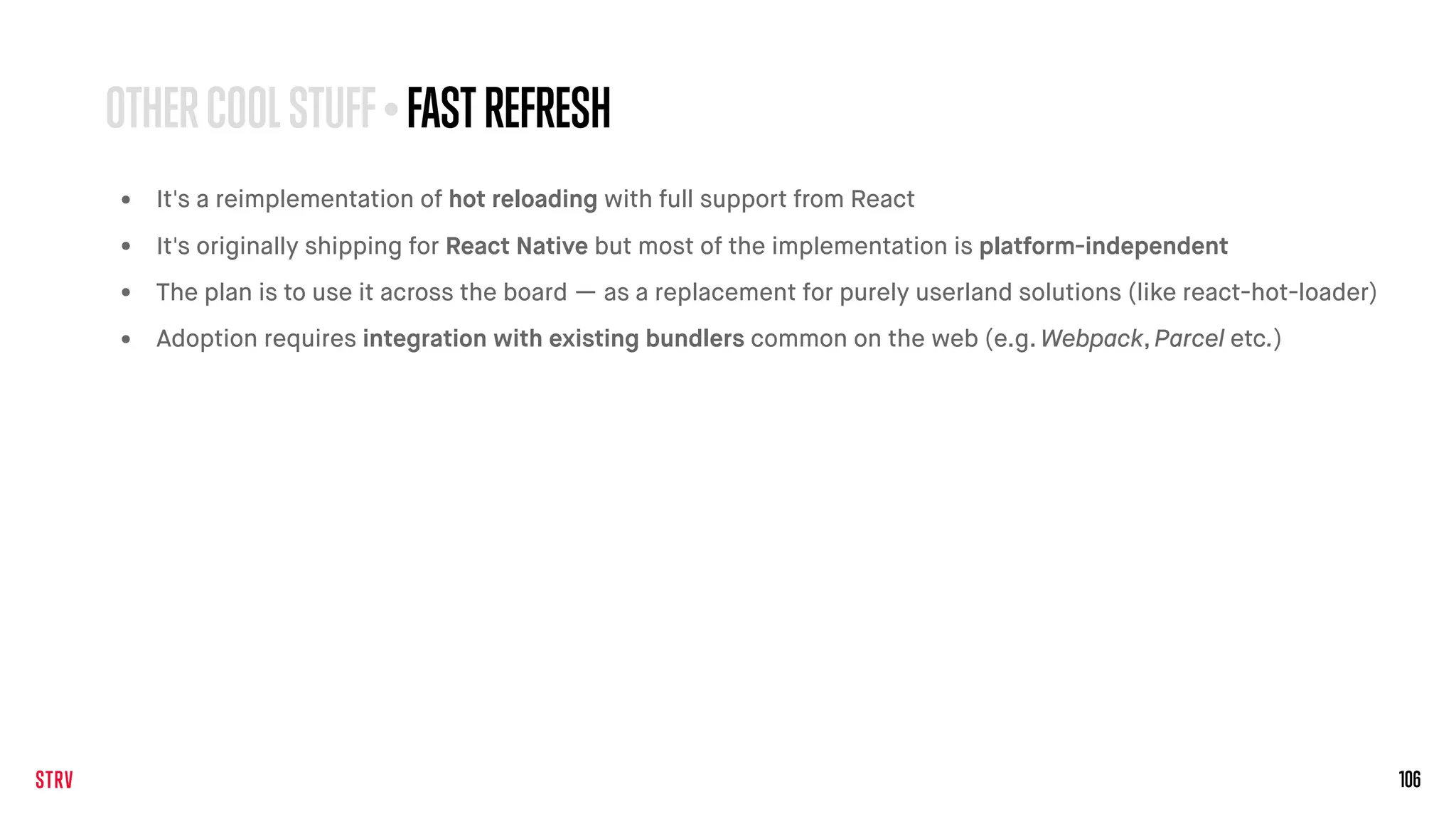 106
• It's a reimplementation of hot reloading with full support from React
• It's originally shipping for React Native but most of the implementation is platform-independent
• The plan is to use it across the board — as a replacement for purely userland solutions (like react-hot-loader)
• Adoption requires integration with existing bundlers common on the web (e.g. Webpack, Parcel etc.)
OTHERCOOLSTUFF• FAST REFRESH
 