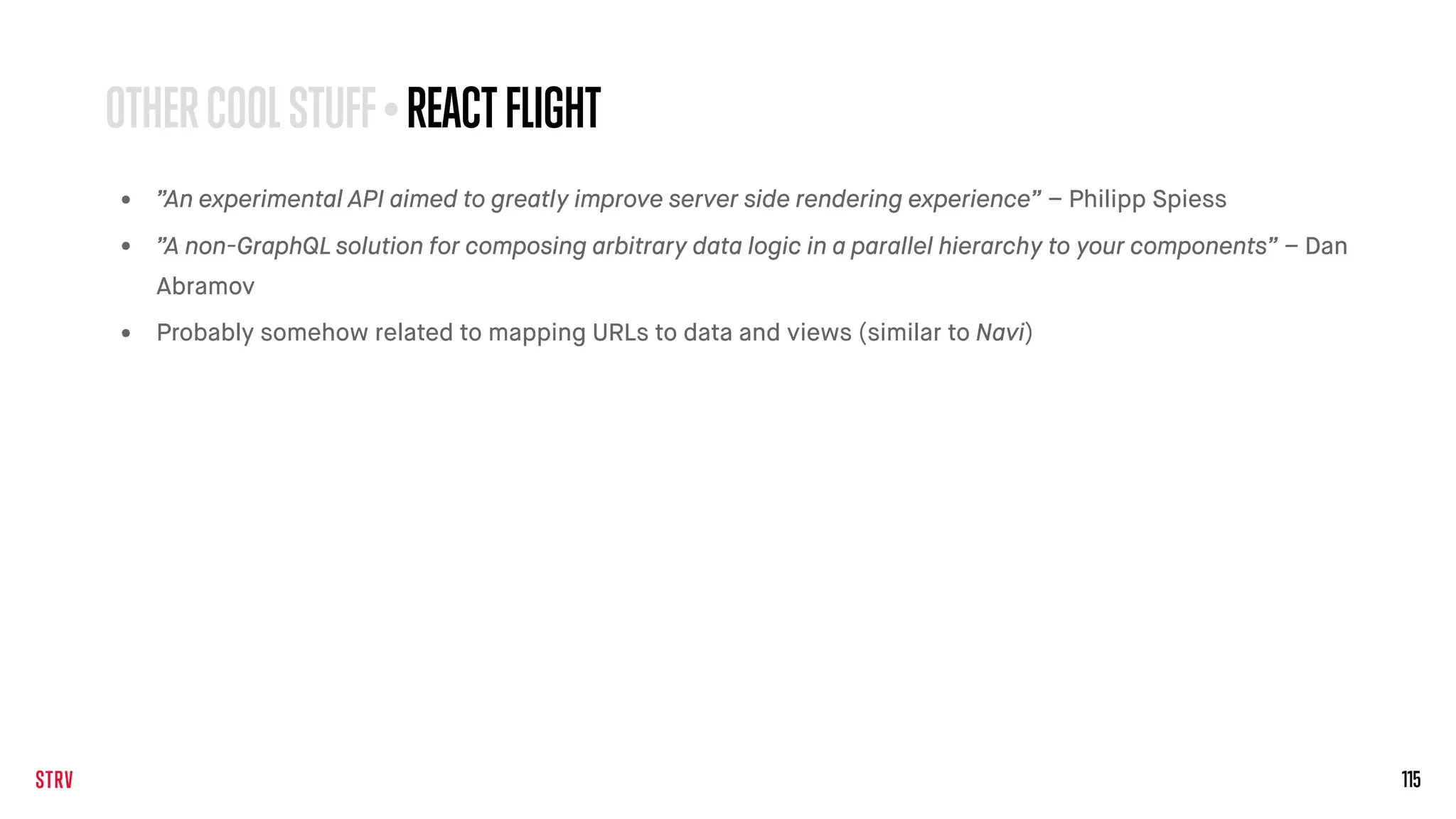 115
• ”An experimental API aimed to greatly improve server side rendering experience” – Philipp Spiess
• ”A non-GraphQL solution for composing arbitrary data logic in a parallel hierarchy to your components” – Dan
Abramov
• Probably somehow related to mapping URLs to data and views (similar to Navi)
OTHERCOOLSTUFF• REACTFLIGHT
 