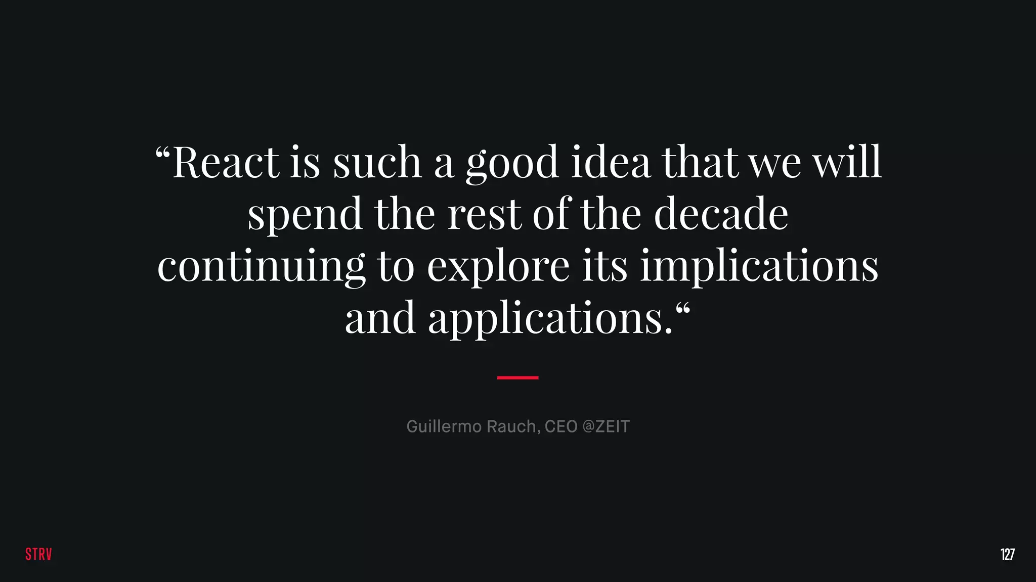 127
Guillermo Rauch, CEO @ZEIT
“React is such a good idea that we will
spend the rest of the decade
continuing to explore its implications
and applications.“
 
