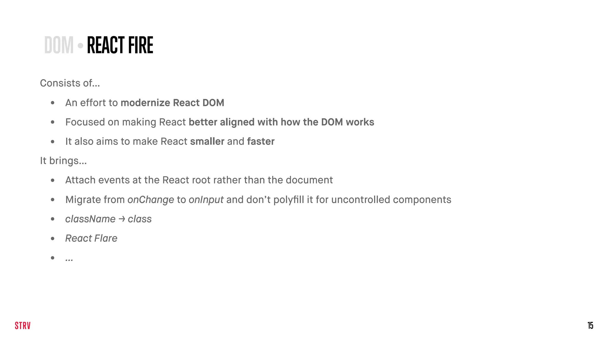 15
Consists of…
• An effort to modernize React DOM
• Focused on making React better aligned with how the DOM works
• It also aims to make React smaller and faster
It brings…
• Attach events at the React root rather than the document
• Migrate from onChange to onInput and don’t polyﬁll it for uncontrolled components
• className → class
• React Flare
• …
DOM•REACTFIRE
 