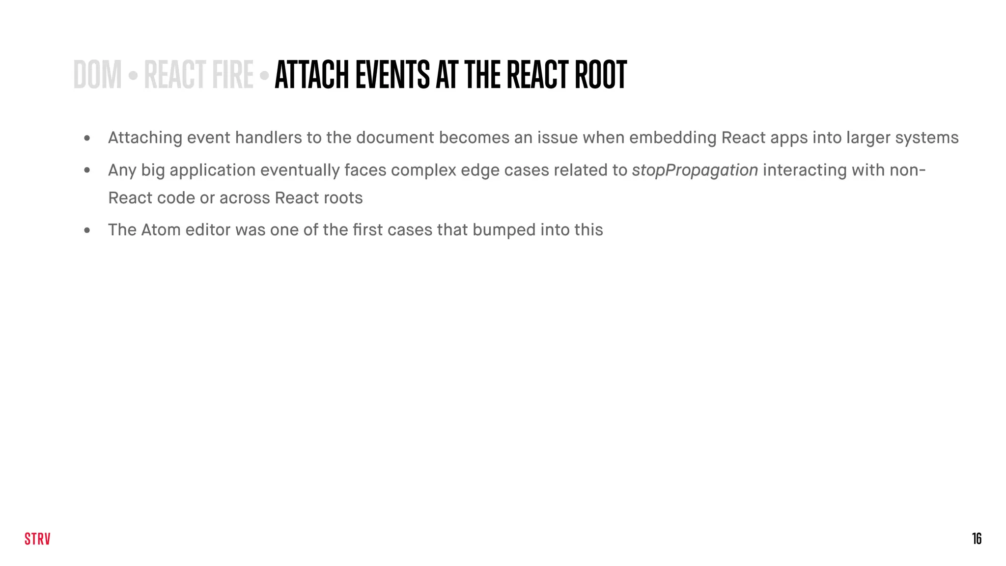 16
• Attaching event handlers to the document becomes an issue when embedding React apps into larger systems
• Any big application eventually faces complex edge cases related to stopPropagation interacting with non-
React code or across React roots
• The Atom editor was one of the ﬁrst cases that bumped into this
DOM•REACTFIRE •ATTACHEVENTSATTHEREACTROOT
 