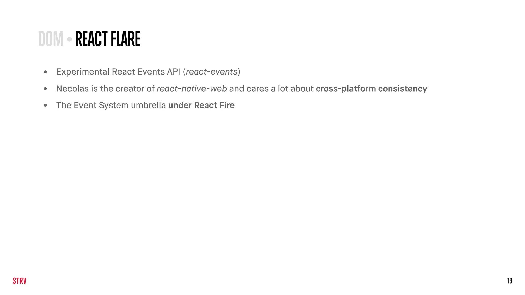 19
• Experimental React Events API (react-events)
• Necolas is the creator of react-native-web and cares a lot about cross-platform consistency
• The Event System umbrella under React Fire
DOM•REACTFLARE
 