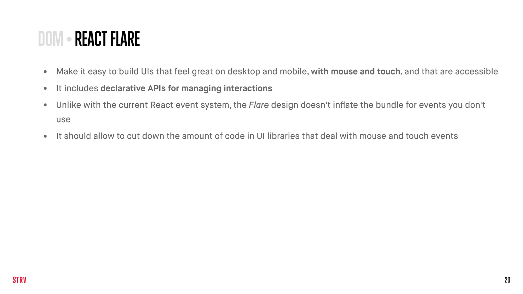 20
• Make it easy to build UIs that feel great on desktop and mobile, with mouse and touch, and that are accessible
• It includes declarative APIs for managing interactions
• Unlike with the current React event system, the Flare design doesn't inﬂate the bundle for events you don't
use
• It should allow to cut down the amount of code in UI libraries that deal with mouse and touch events
DOM•REACTFLARE
 