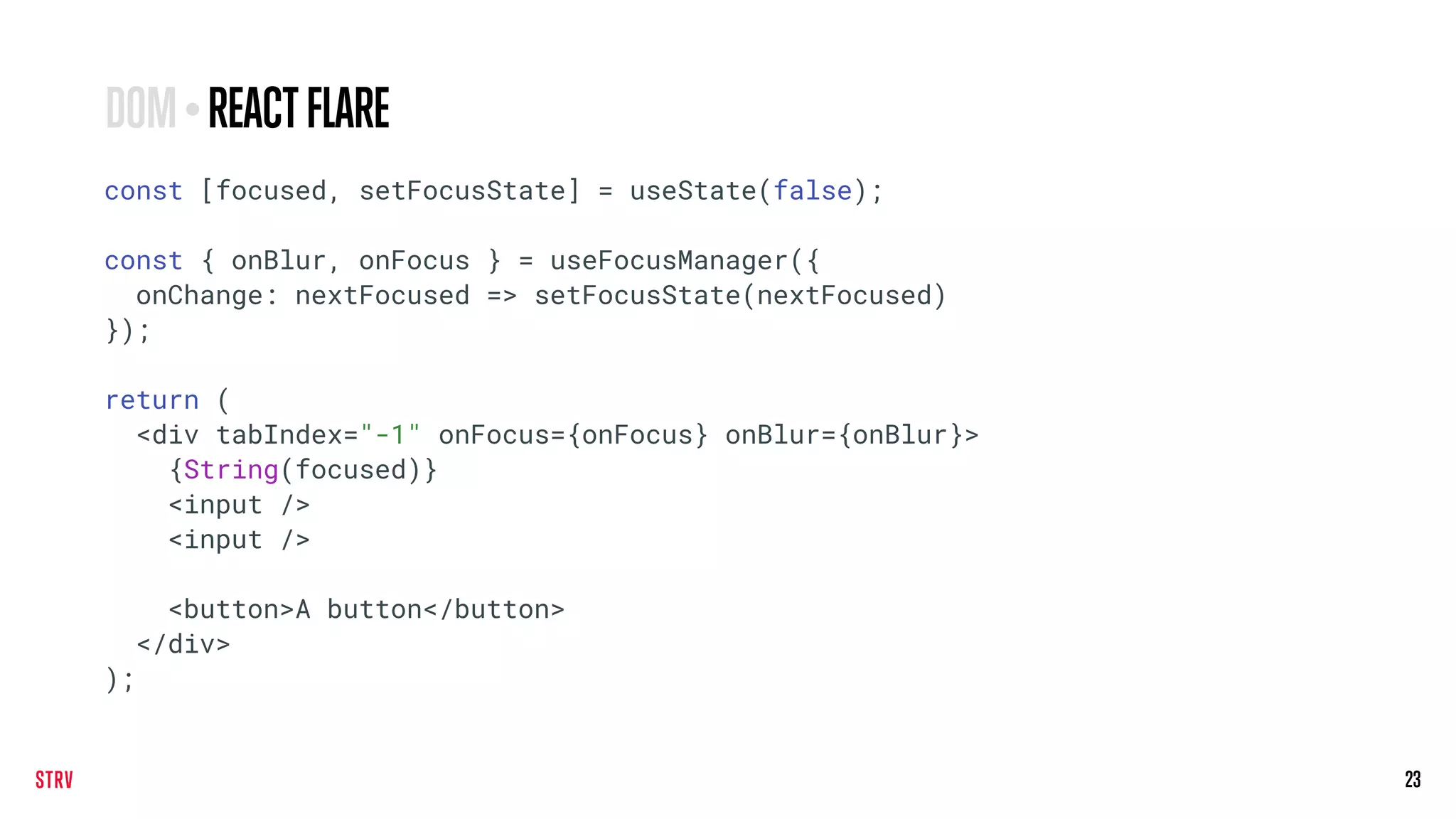 23
const [focused, setFocusState] = useState(false);
const { onBlur, onFocus } = useFocusManager({
onChange: nextFocused => setFocusState(nextFocused)
});
return (
<div tabIndex="-1" onFocus={onFocus} onBlur={onBlur}>
{String(focused)}
<input />
<input />
<button>A button</button>
</div>
);
DOM•REACTFLARE
 
