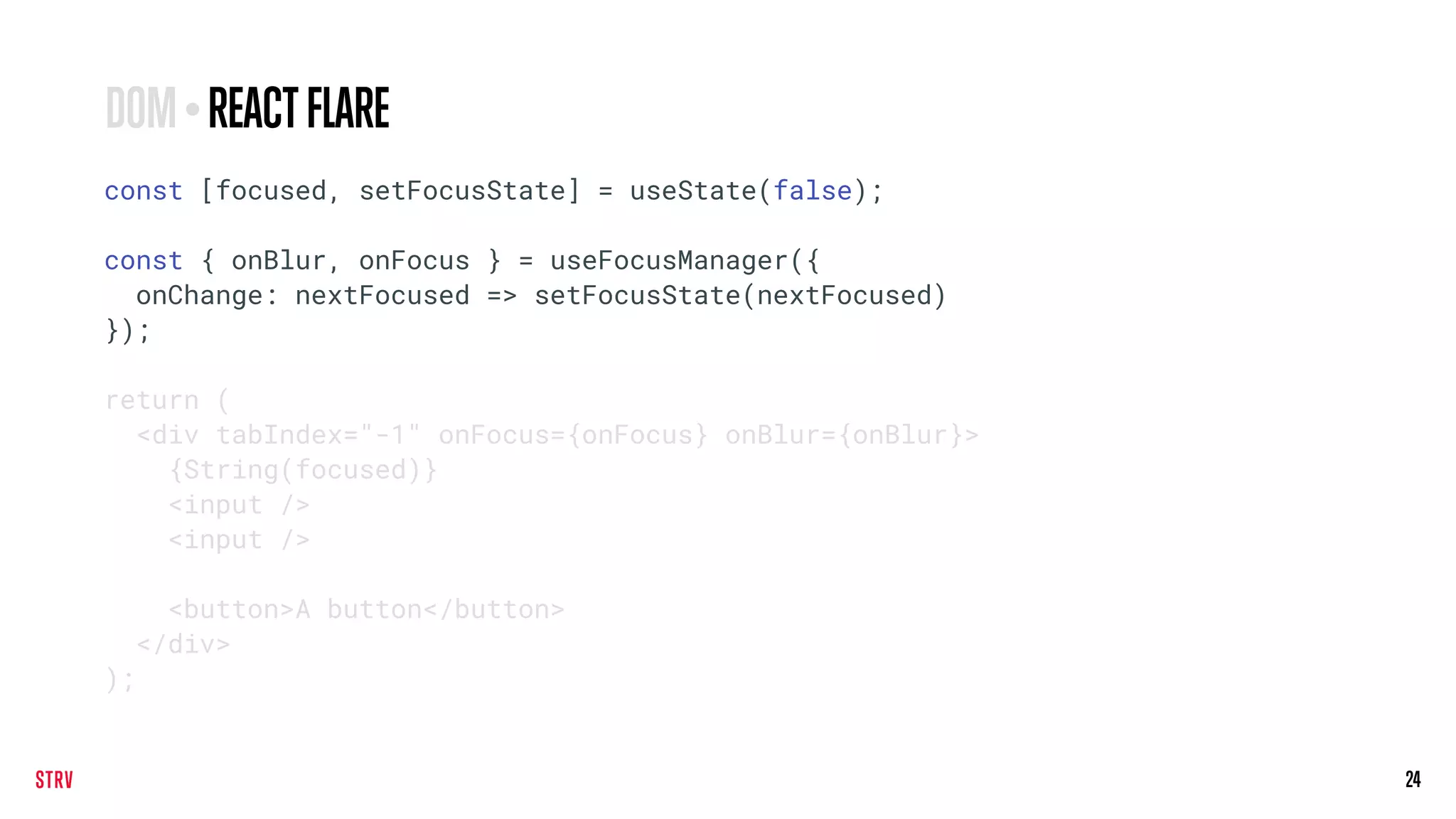 24
const [focused, setFocusState] = useState(false);
const { onBlur, onFocus } = useFocusManager({
onChange: nextFocused => setFocusState(nextFocused)
});
return (
<div tabIndex="-1" onFocus={onFocus} onBlur={onBlur}>
{String(focused)}
<input />
<input />
<button>A button</button>
</div>
);
DOM•REACTFLARE
 