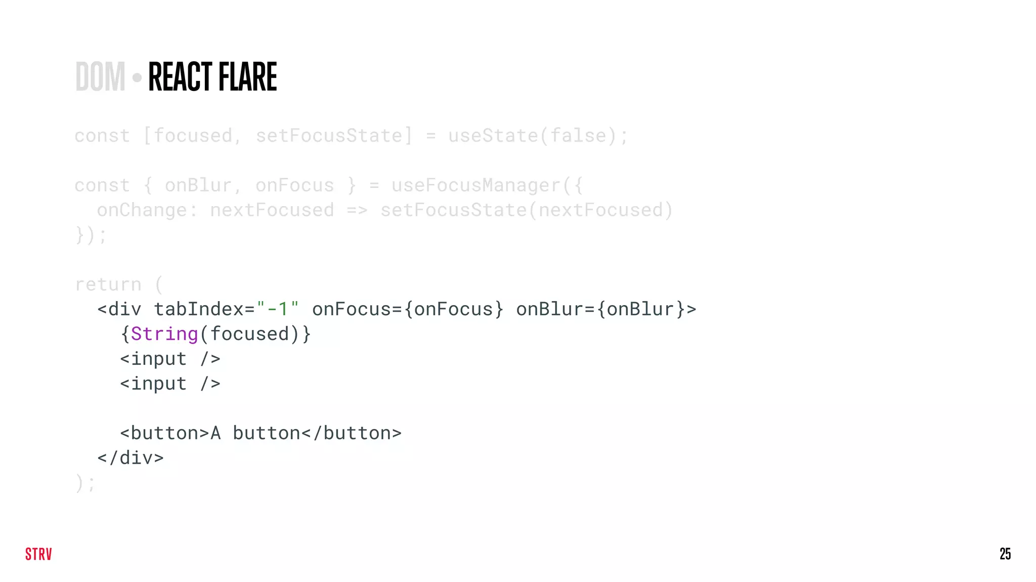 25
const [focused, setFocusState] = useState(false);
const { onBlur, onFocus } = useFocusManager({
onChange: nextFocused => setFocusState(nextFocused)
});
return (
<div tabIndex="-1" onFocus={onFocus} onBlur={onBlur}>
{String(focused)}
<input />
<input />
<button>A button</button>
</div>
);
DOM•REACTFLARE
 
