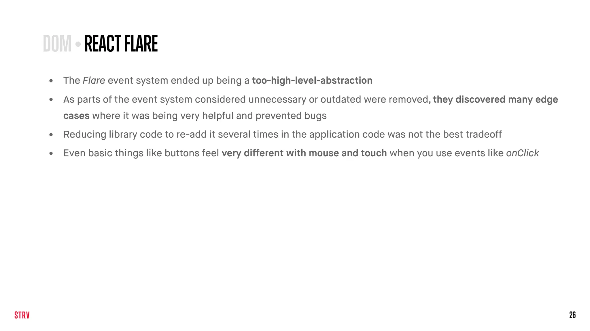 26
• The Flare event system ended up being a too-high-level-abstraction
• As parts of the event system considered unnecessary or outdated were removed, they discovered many edge
cases where it was being very helpful and prevented bugs
• Reducing library code to re-add it several times in the application code was not the best tradeoff
• Even basic things like buttons feel very different with mouse and touch when you use events like onClick
DOM•REACTFLARE
 