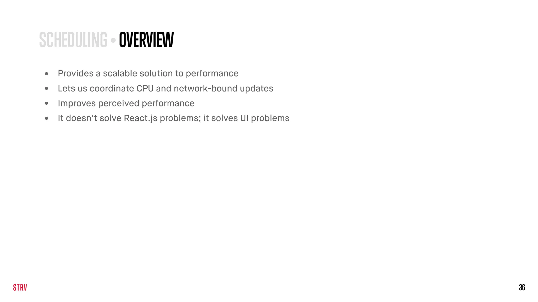 36
• Provides a scalable solution to performance
• Lets us coordinate CPU and network-bound updates
• Improves perceived performance
• It doesn’t solve React.js problems; it solves UI problems
SCHEDULING • OVERVIEW
 