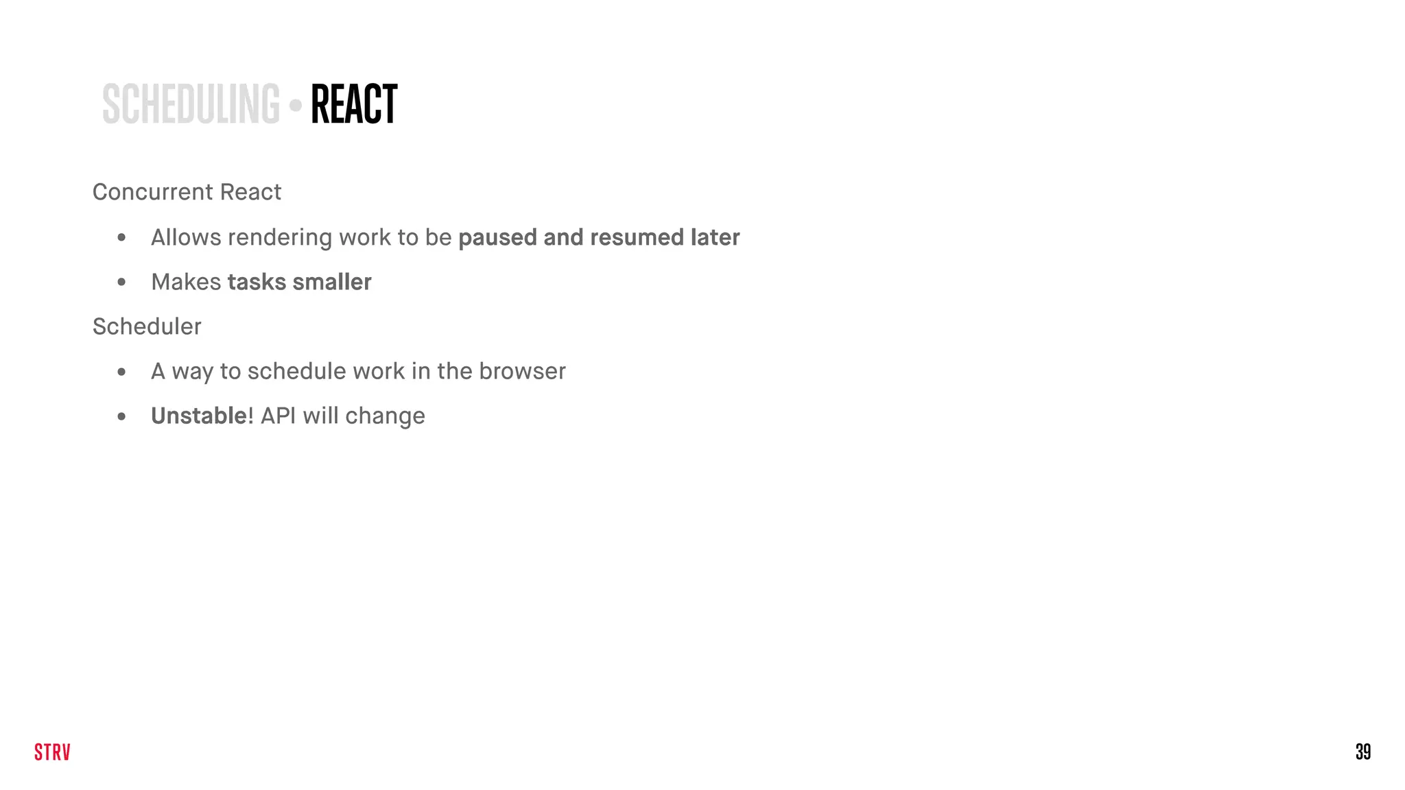 39
SCHEDULING • REACT
Concurrent React
• Allows rendering work to be paused and resumed later
• Makes tasks smaller
Scheduler
• A way to schedule work in the browser
• Unstable! API will change
 
