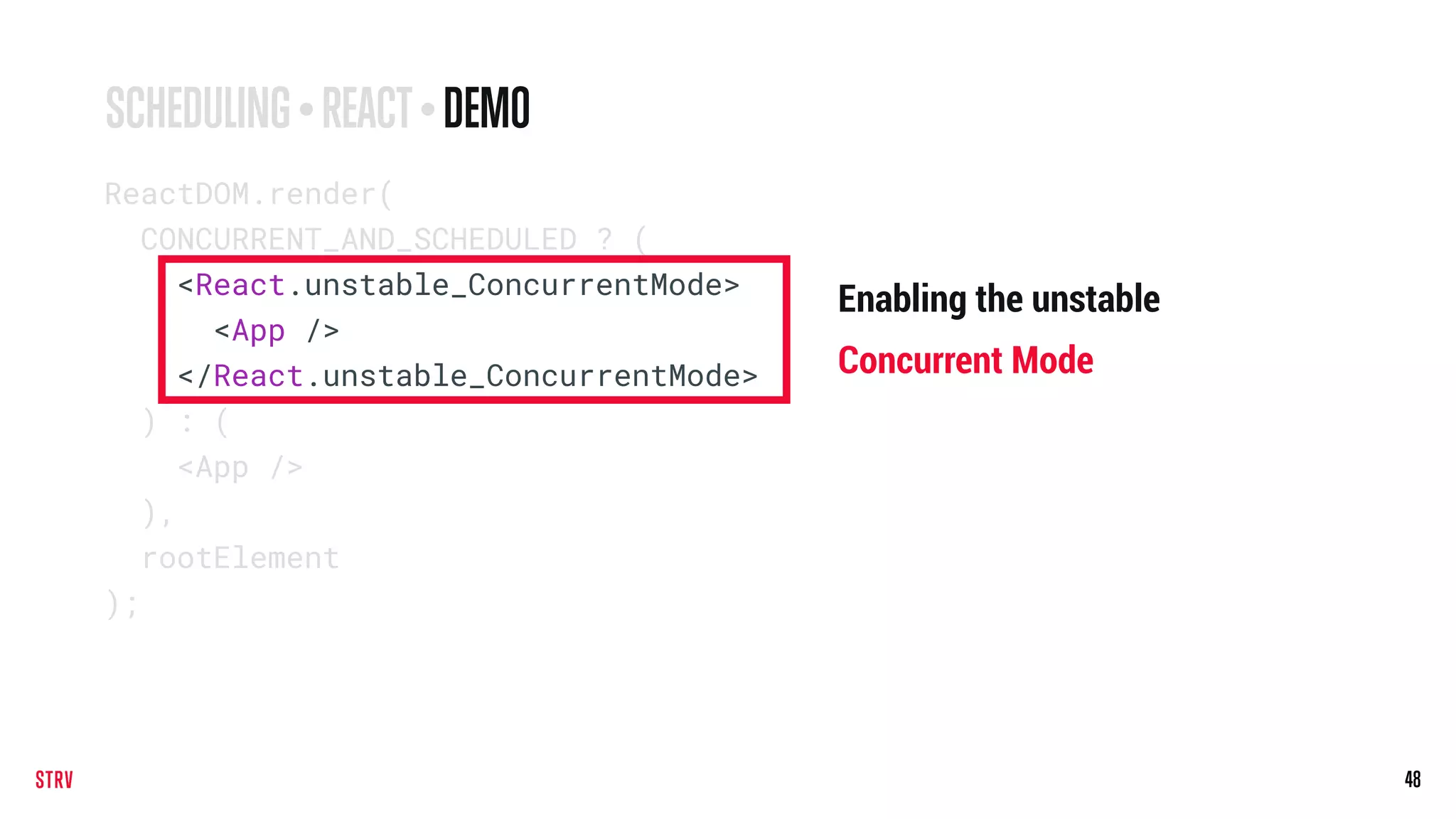 48
ReactDOM.render(
CONCURRENT_AND_SCHEDULED ? (
<React.unstable_ConcurrentMode>
<App />
</React.unstable_ConcurrentMode>
) : (
<App />
),
rootElement
);
SCHEDULING • REACT• DEMO
Enabling the unstable
Concurrent Mode
 