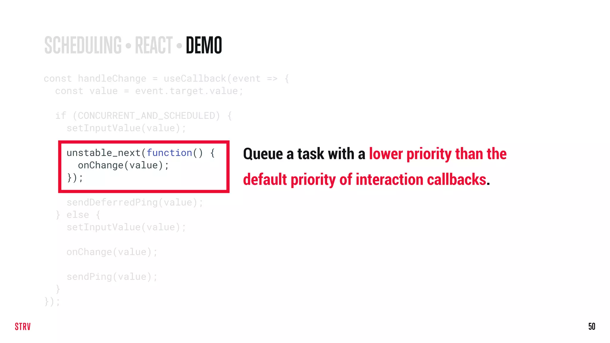 50
const handleChange = useCallback(event => {
const value = event.target.value;
if (CONCURRENT_AND_SCHEDULED) {
setInputValue(value);
unstable_next(function() {
onChange(value);
});
sendDeferredPing(value);
} else {
setInputValue(value);
onChange(value);
sendPing(value);
}
});
SCHEDULING • REACT• DEMO
Queue a task with a lower priority than the
default priority of interaction callbacks.
 