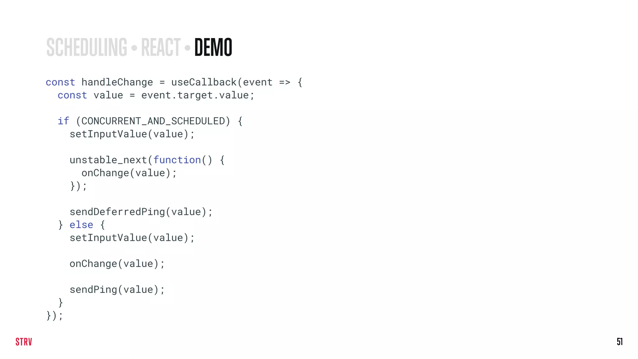 51
const handleChange = useCallback(event => {
const value = event.target.value;
if (CONCURRENT_AND_SCHEDULED) {
setInputValue(value);
unstable_next(function() {
onChange(value);
});
sendDeferredPing(value);
} else {
setInputValue(value);
onChange(value);
sendPing(value);
}
});
SCHEDULING • REACT• DEMO
 