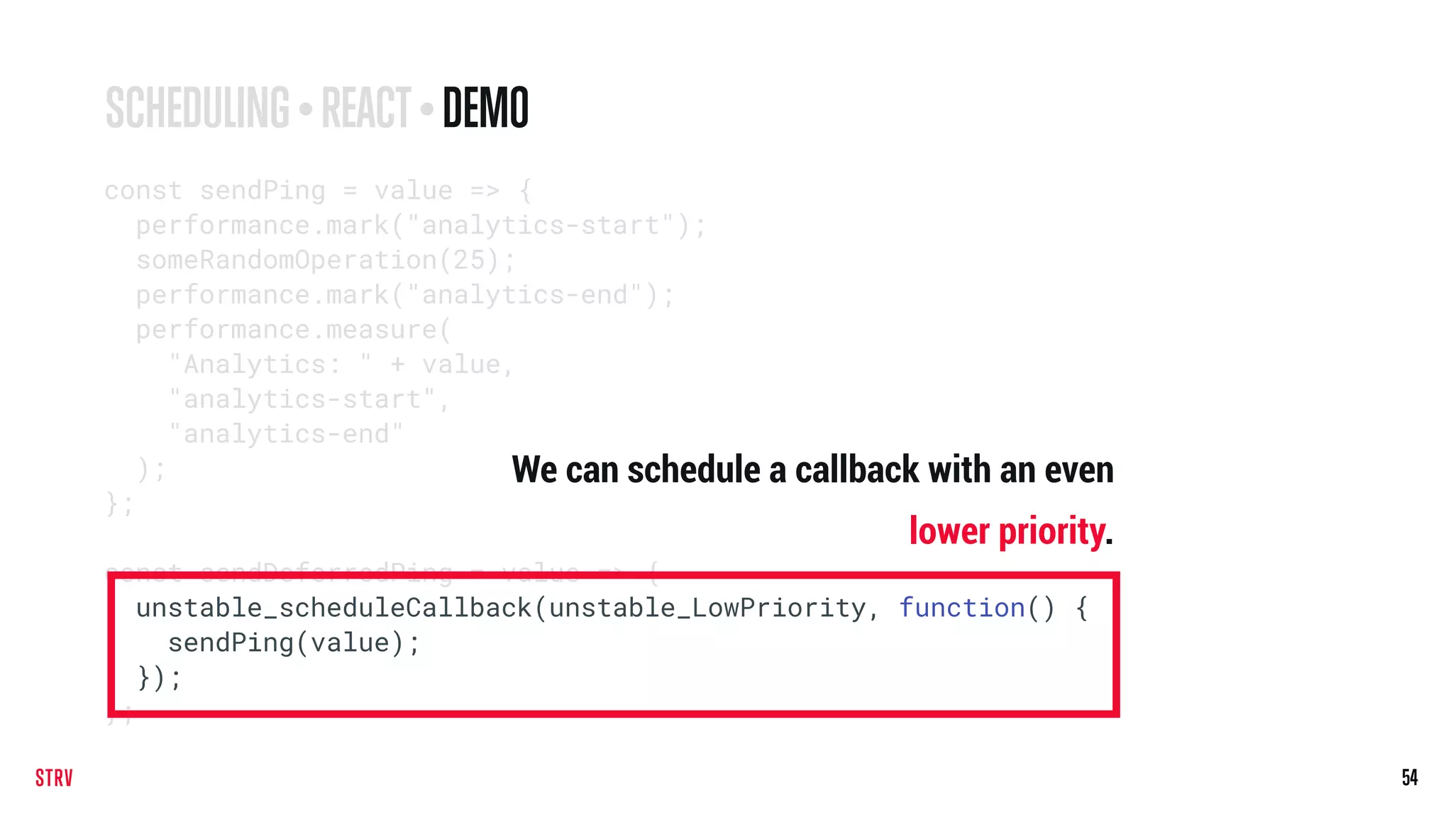 54
const sendPing = value => {
performance.mark("analytics-start");
someRandomOperation(25);
performance.mark("analytics-end");
performance.measure(
"Analytics: " + value,
"analytics-start",
"analytics-end"
);
};
const sendDeferredPing = value => {
unstable_scheduleCallback(unstable_LowPriority, function() {
sendPing(value);
});
};
SCHEDULING • REACT• DEMO
We can schedule a callback with an even
lower priority.
 