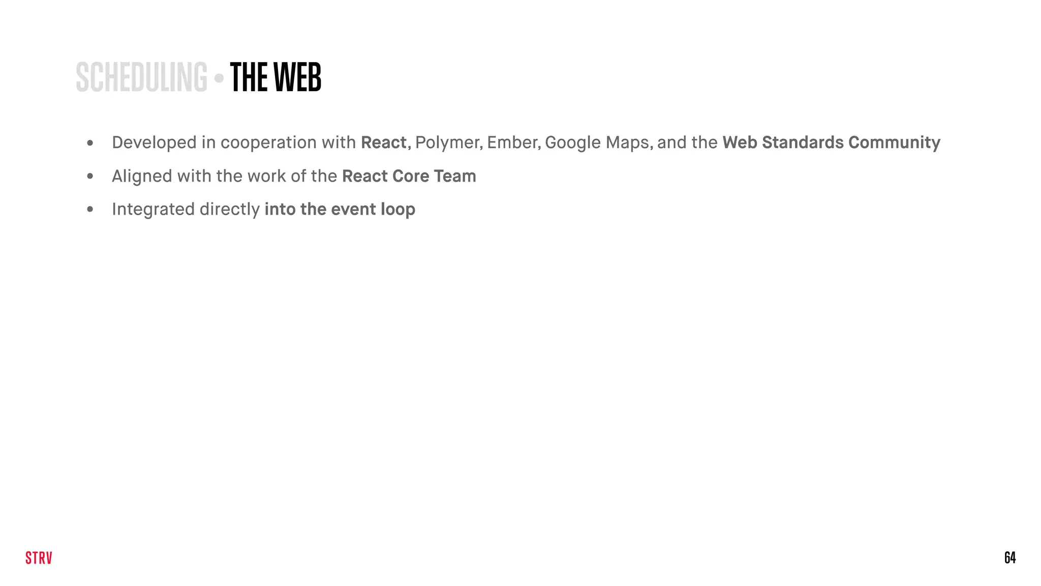 64
SCHEDULING • THEWEB
• Developed in cooperation with React, Polymer, Ember, Google Maps, and the Web Standards Community
• Aligned with the work of the React Core Team
• Integrated directly into the event loop
 