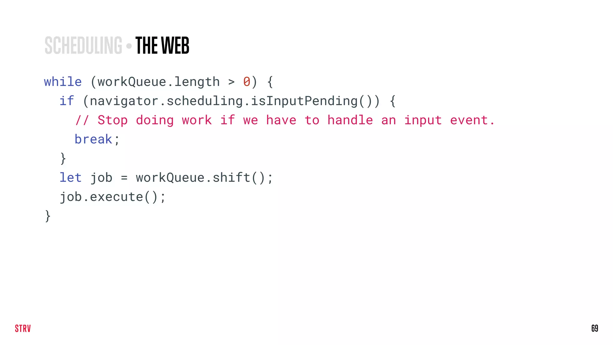 69
while (workQueue.length > 0) {
if (navigator.scheduling.isInputPending()) {
// Stop doing work if we have to handle an input event.
break;
}
let job = workQueue.shift();
job.execute();
}
SCHEDULING • THEWEB
 