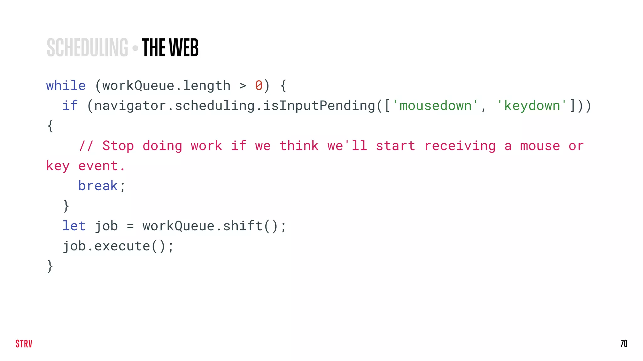 70
while (workQueue.length > 0) {
if (navigator.scheduling.isInputPending(['mousedown', 'keydown']))
{
// Stop doing work if we think we'll start receiving a mouse or
key event.
break;
}
let job = workQueue.shift();
job.execute();
}
SCHEDULING • THEWEB
 