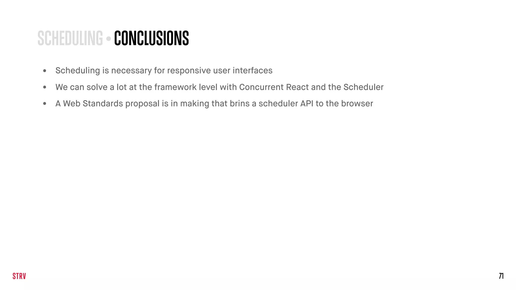 71
SCHEDULING • CONCLUSIONS
• Scheduling is necessary for responsive user interfaces
• We can solve a lot at the framework level with Concurrent React and the Scheduler
• A Web Standards proposal is in making that brins a scheduler API to the browser
 