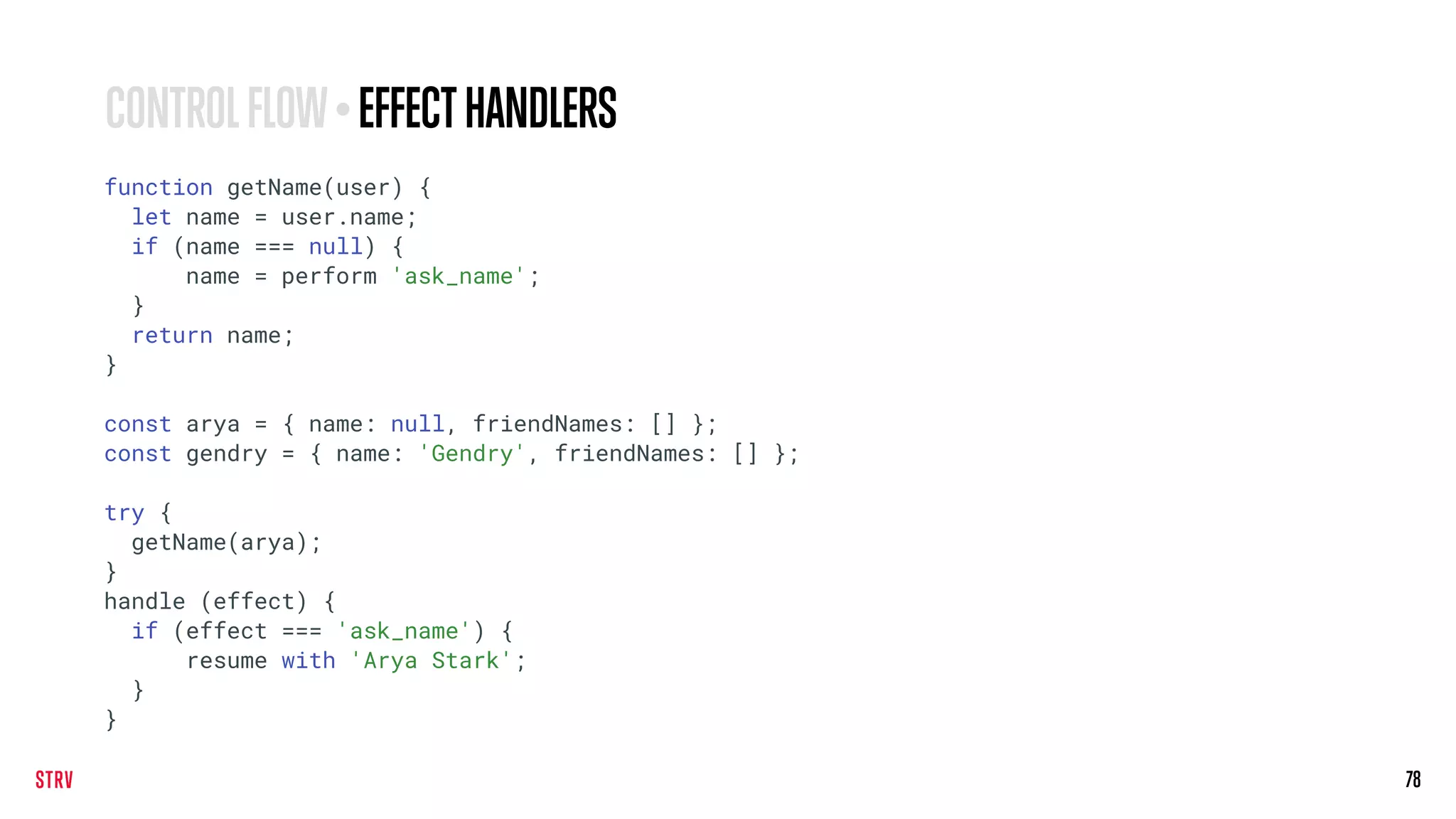 78
CONTROLFLOW•EFFECTHANDLERS
function getName(user) {
let name = user.name;
if (name === null) {
name = perform 'ask_name';
}
return name;
}
const arya = { name: null, friendNames: [] };
const gendry = { name: 'Gendry', friendNames: [] };
try {
getName(arya);
}
handle (effect) {
if (effect === 'ask_name') {
resume with 'Arya Stark';
}
}
 