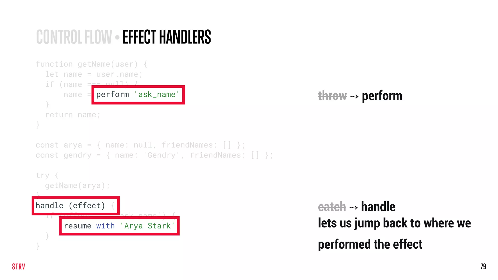 79
CONTROLFLOW•EFFECTHANDLERS
function getName(user) {
let name = user.name;
if (name === null) {
name = perform 'ask_name';
}
return name;
}
const arya = { name: null, friendNames: [] };
const gendry = { name: 'Gendry', friendNames: [] };
try {
getName(arya);
}
handle (effect) {
if (effect === 'ask_name') {
resume with 'Arya Stark';
}
}
throw ↝ perform
catch ↝ handle
lets us jump back to where we
performed the effect
 