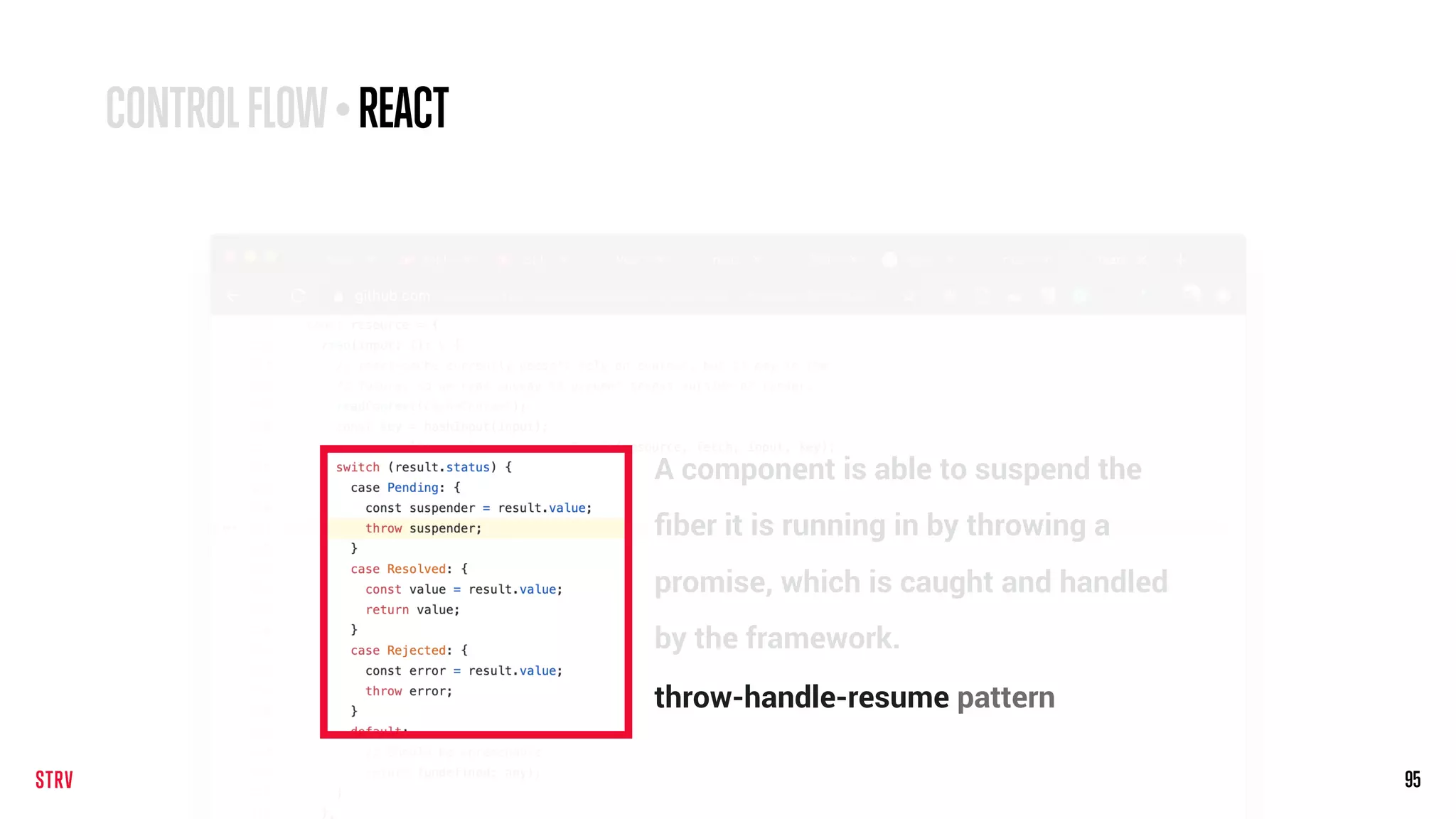 95
CONTROLFLOW•REACT
A component is able to suspend the
ﬁber it is running in by throwing a
promise, which is caught and handled
by the framework.
throw-handle-resume pattern
 