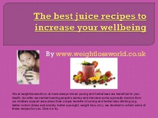 By www.weightlossworld.co.uk
We at weightlossworld.co.uk have always known juicing and herbal teas are beneficial to your
health, but after we started hearing people's stories and interview some ayurvedic doctors from
our retailers support area about their unique benefits of juicing and herbal teas drinking (e.g.
better control stress and anxiety, better eye-sight, weight loss, etc.), we decided to collect some of
these recipes for you. Give it a try..
 