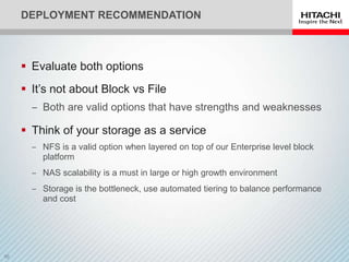 DEPLOYMENT RECOMMENDATION



 Evaluate both options
 It’s not about Block vs File
  ‒ Both are valid options that have strengths and weaknesses

 Think of your storage as a service
  ‒ NFS is a valid option when layered on top of our Enterprise level block
    platform
  ‒ NAS scalability is a must in large or high growth environment
  ‒ Storage is the bottleneck, use automated tiering to balance performance
    and cost
 