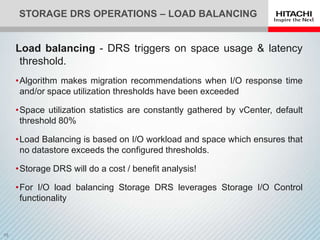 STORAGE DRS OPERATIONS – LOAD BALANCING


Load balancing - DRS triggers on space usage & latency
 threshold.
•Algorithm makes migration recommendations when I/O response time
 and/or space utilization thresholds have been exceeded

•Space utilization statistics are constantly gathered by vCenter, default
 threshold 80%

•Load Balancing is based on I/O workload and space which ensures that
 no datastore exceeds the configured thresholds.

•Storage DRS will do a cost / benefit analysis!

•For I/O load balancing Storage DRS leverages Storage I/O Control
 functionality
 