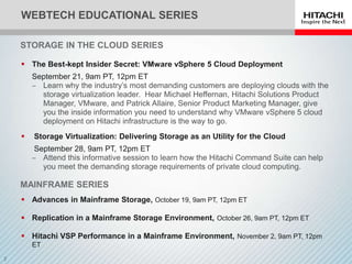WEBTECH EDUCATIONAL SERIES

STORAGE IN THE CLOUD SERIES

 The Best-kept Insider Secret: VMware vSphere 5 Cloud Deployment
    September 21, 9am PT, 12pm ET
    ‒ Learn why the industry’s most demanding customers are deploying clouds with the
      storage virtualization leader. Hear Michael Heffernan, Hitachi Solutions Product
      Manager, VMware, and Patrick Allaire, Senior Product Marketing Manager, give
      you the inside information you need to understand why VMware vSphere 5 cloud
      deployment on Hitachi infrastructure is the way to go.
   Storage Virtualization: Delivering Storage as an Utility for the Cloud
     September 28, 9am PT, 12pm ET
    ‒ Attend this informative session to learn how the Hitachi Command Suite can help
       you meet the demanding storage requirements of private cloud computing.

MAINFRAME SERIES
 Advances in Mainframe Storage, October 19, 9am PT, 12pm ET

 Replication in a Mainframe Storage Environment, October 26, 9am PT, 12pm ET

 Hitachi VSP Performance in a Mainframe Environment, November 2, 9am PT, 12pm
    ET
 