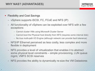 WHY NAS? (ADVANTAGES)


 Flexibility and Cost Savings
  ‒ vSphere supports iSCSI, FC, FCoE and NFS (IP)
  ‒ All functionality of vSphere can be exploited over NFS with a few
    exceptions
       ‒ Cannot cluster VMs using Microsoft Cluster Server
       ‒ Cannot boot the Physical host directly from NFS (requires some internal disk)
       ‒ No true multi-path I/O Engine (although network can provide fault tolerance)

  ‒ NFS/IP Ethernet perceived as less costly, less complex and more
    flexible in deployment
  ‒ NFS provides a level of virtualization that enables it to abstract
    some physical level constraints – simple provisioning, LUN queue
    mgmt, VMFS SCSI reserves
  ‒ NFS provides the ability to dynamically re-size the VM Datastores
 