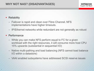 WHY NOT NAS? (DISADVANTAGES)



 Reliability
  ‒ Failover is rapid and clean over Fibre Channel. NFS
    implementations have higher timeouts.
  ‒ IP/Ethernet networks while redundant are not generally as robust

 Performance
  ‒ While you can make NFS perform equal to FC for a given
    workload with the right resources, it will consume more host CPU
    15% upwards (substantial in sequential I/O)
  ‒ Native multi-pathing and load balancing (NFS cannot load balance
    I/O within a datastore)
  ‒ VAAI enabled subsystems have addressed SCSI reserve issues
 