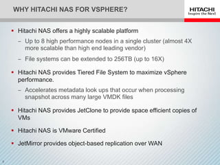 WHY HITACHI NAS FOR VSPHERE?


 Hitachi NAS offers a highly scalable platform
  ‒ Up to 8 high performance nodes in a single cluster (almost 4X
    more scalable than high end leading vendor)
  ‒ File systems can be extended to 256TB (up to 16X)

 Hitachi NAS provides Tiered File System to maximize vSphere
  performance.
  ‒ Accelerates metadata look ups that occur when processing
    snapshot across many large VMDK files

 Hitachi NAS provides JetClone to provide space efficient copies of
  VMs

 Hitachi NAS is VMware Certified

 JetMirror provides object-based replication over WAN
 