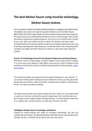 The best kitchen faucet using touch2o technology,
                          kitchen faucet reviews

I'm very excited to introduce the latest touch2O technology. It is applied to the kitchen faucet.
It's fantastic. Save water and stop the spread of bacteria with the Delta Faucet
980T-SSSD-DST Pilar Single Handle Pull-Down Kitchen Faucet with Soap Dispenser.
The sleek, easy-to-use stainless faucet features Touch 2 0 Technology, which means
the faucet is responsive to gentle pressure. You can turn it on and off with a simple
touch, even when your hands are full or messy. The faucet's pull-down wand
provides flexibility for cleaning and fits snugly into its magnetic dock when not in use.
A stainless soap dispenser also keeps your countertop clutter-free. And designed for
durability and safety, the Pilar features an electronic valve with tough diamond
coating.



Touch 2 0 Technology Prevents the Spread of Bacteria and Saves Money
With Pilar's Touch 2 0 Technology, it doesn't matter if your hands are full of dishes
or if you're up to your elbows in cake batter--just use your wrist or forearm to tap
anywhere on the faucet's spout or handle to stop and start the flow of water. Kitchen
faucet reviews




This smart technology can help prevent the spread of bacteria in your kitchen. If
you've been working with raw foods and your hands are a mess, you can just tap the
faucet with your forearm, wash your hands, and keep your surfaces--including your
faucet!--as clean and safe as possible.




The faucet will also help you conserve water and save money. As you prepare food
or wash up in the sink, just tap the faucet to keep water from running when you
don't need it; touch it again to start the water flowing. , the Pilar features a flow rate
of 2.2 gallons per minute at 60 psi, 8.3 liters per minute at 414 kPa.




Intelligent Design Fuses Technology and Nature
Inspired by natural beauty and aided by innovative technology, the Pilar will
complement any kitchen. Its patented Brilliance Stainless finish is guaranteed not to
corrode, tarnish, or discolor for as long as you own your home.
 