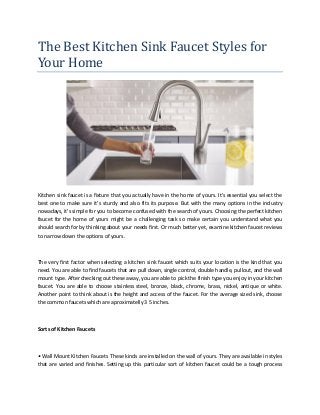 The Best Kitchen Sink Faucet Styles for
Your Home
Kitchen sink faucet is a fixture that you actually have in the home of yours. It's essential you select the
best one to make sure it's sturdy and also fits its purpose. But with the many options in the industry
nowadays, it's simple for you to become confused with the search of yours. Choosing the perfect kitchen
faucet for the home of yours might be a challenging task so make certain you understand what you
should search for by thinking about your needs first. Or much better yet, examine kitchen faucet reviews
to narrow down the options of yours.
The very first factor when selecting a kitchen sink faucet which suits your location is the kind that you
need. You are able to find faucets that are pull down, single control, double handle, pullout, and the wall
mount type. After checking out these away, you are able to pick the finish type you enjoy in your kitchen
faucet. You are able to choose stainless steel, bronze, black, chrome, brass, nickel, antique or white.
Another point to think about is the height and access of the faucet. For the average sized sink, choose
the common faucets which are aproximatelly 3 5 inches.
Sorts of Kitchen Faucets
• Wall Mount Kitchen Faucets These kinds are installed on the wall of yours. They are available in styles
that are varied and finishes. Setting up this particular sort of kitchen faucet could be a tough process
 