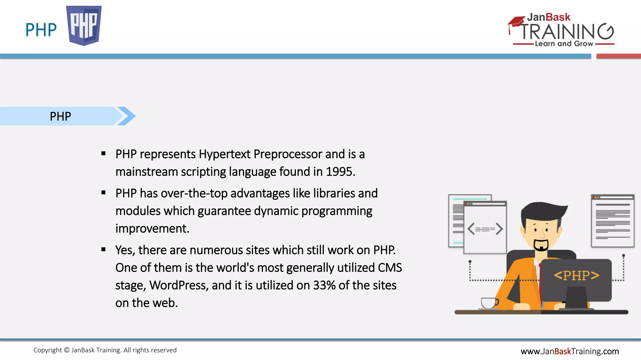 www.JanBaskTraining.comCopyright © JanBask Training. All rights reserved
PHP
PHP
 PHP represents Hypertext Preprocessor and is a
mainstream scripting language found in 1995.
 PHP has over-the-top advantages like libraries and
modules which guarantee dynamic programming
improvement.
 Yes, there are numerous sites which still work on PHP.
One of them is the world's most generally utilized CMS
stage, WordPress, and it is utilized on 33% of the sites
on the web.
 