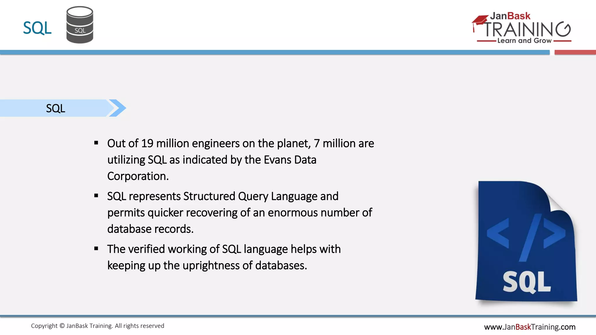 www.JanBaskTraining.comCopyright © JanBask Training. All rights reserved
SQL
SQL
 Out of 19 million engineers on the planet, 7 million are
utilizing SQL as indicated by the Evans Data
Corporation.
 SQL represents Structured Query Language and
permits quicker recovering of an enormous number of
database records.
 The verified working of SQL language helps with
keeping up the uprightness of databases.
 