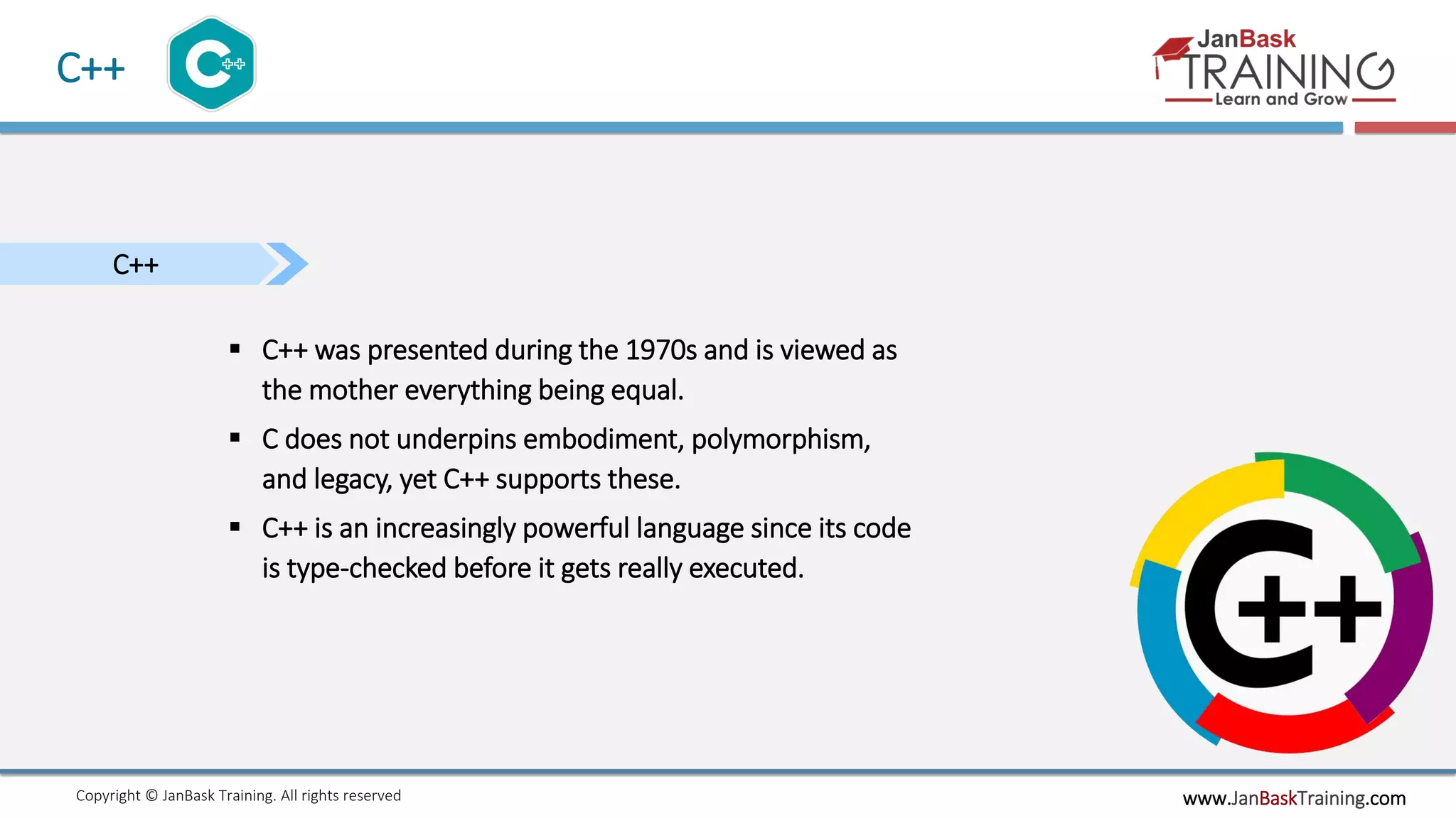 www.JanBaskTraining.comCopyright © JanBask Training. All rights reserved
C++
C++
 C++ was presented during the 1970s and is viewed as
the mother everything being equal.
 C does not underpins embodiment, polymorphism,
and legacy, yet C++ supports these.
 C++ is an increasingly powerful language since its code
is type-checked before it gets really executed.
 