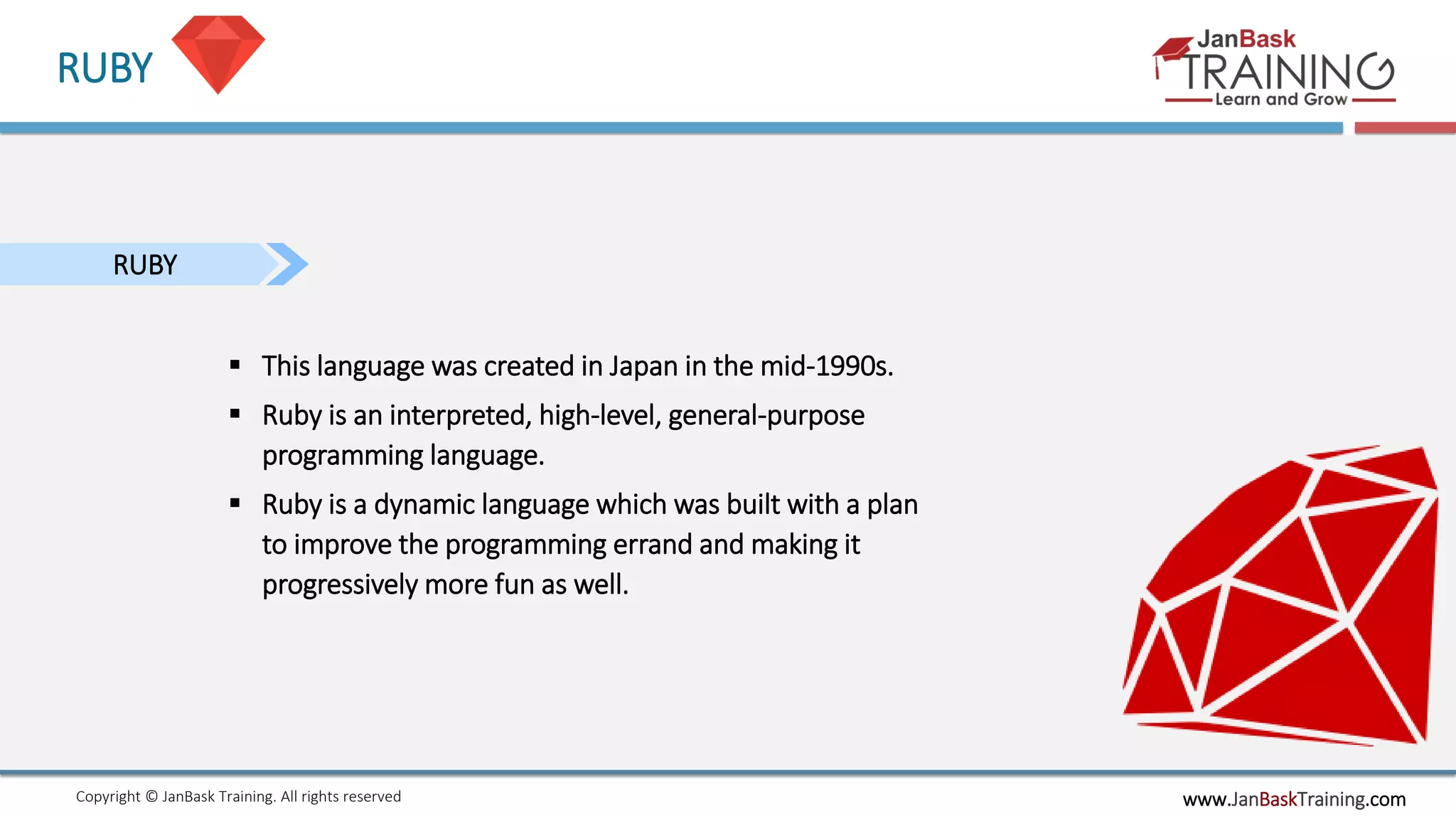 www.JanBaskTraining.comCopyright © JanBask Training. All rights reserved
RUBY
RUBY
 This language was created in Japan in the mid-1990s.
 Ruby is an interpreted, high-level, general-purpose
programming language.
 Ruby is a dynamic language which was built with a plan
to improve the programming errand and making it
progressively more fun as well.
 