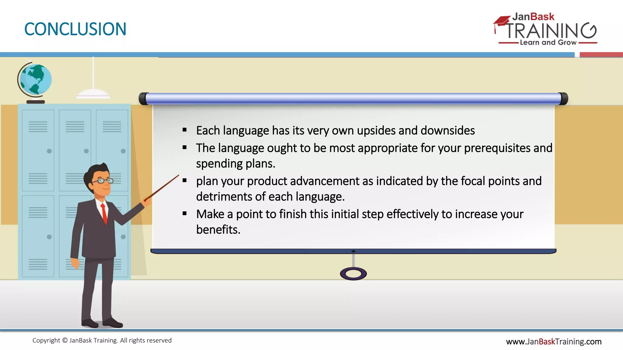 www.JanBaskTraining.comCopyright © JanBask Training. All rights reserved
CONCLUSION
 Each language has its very own upsides and downsides
 The language ought to be most appropriate for your prerequisites and
spending plans.
 plan your product advancement as indicated by the focal points and
detriments of each language.
 Make a point to finish this initial step effectively to increase your
benefits.
 
