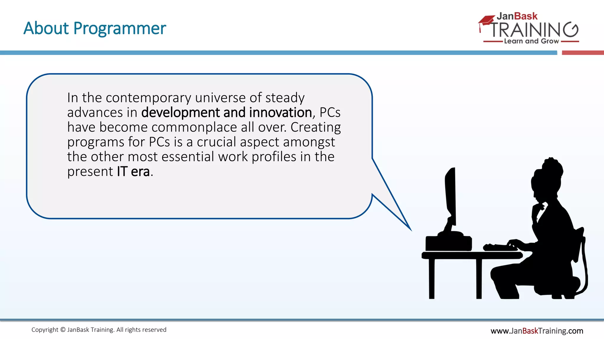 www.JanBaskTraining.comCopyright © JanBask Training. All rights reserved
About Programmer
In the contemporary universe of steady
advances in development and innovation, PCs
have become commonplace all over. Creating
programs for PCs is a crucial aspect amongst
the other most essential work profiles in the
present IT era.
 