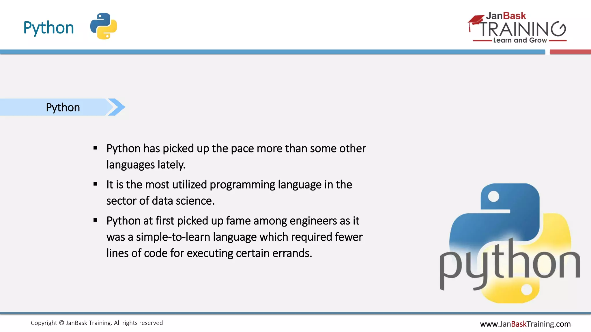 www.JanBaskTraining.comCopyright © JanBask Training. All rights reserved
Python
Python
 Python has picked up the pace more than some other
languages lately.
 It is the most utilized programming language in the
sector of data science.
 Python at first picked up fame among engineers as it
was a simple-to-learn language which required fewer
lines of code for executing certain errands.
 