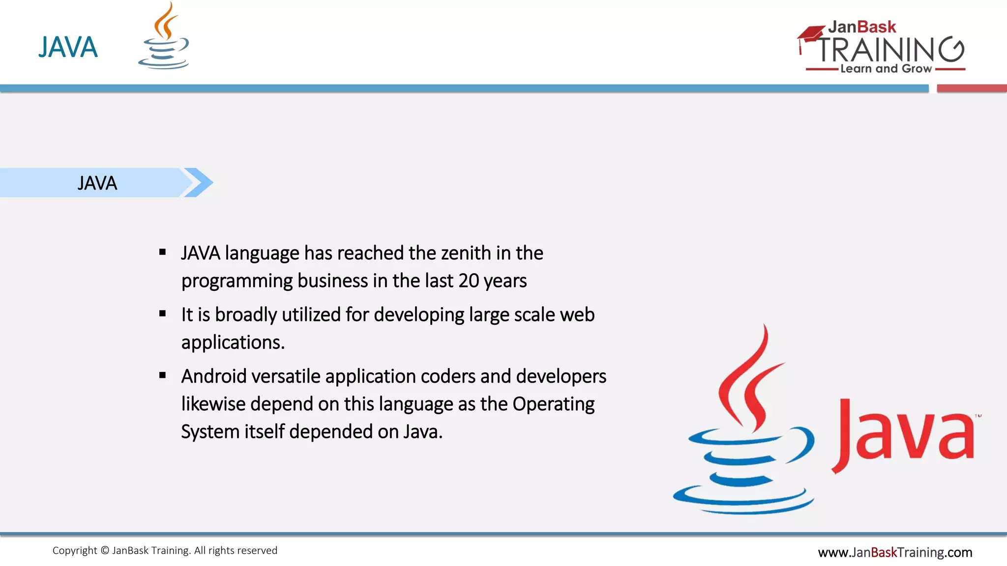 www.JanBaskTraining.comCopyright © JanBask Training. All rights reserved
JAVA
JAVA
 JAVA language has reached the zenith in the
programming business in the last 20 years
 It is broadly utilized for developing large scale web
applications.
 Android versatile application coders and developers
likewise depend on this language as the Operating
System itself depended on Java.
 