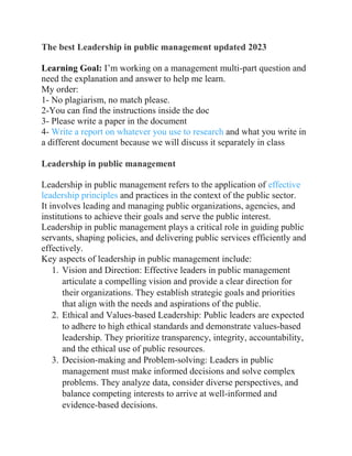 The best Leadership in public management updated 2023
Learning Goal: I’m working on a management multi-part question and
need the explanation and answer to help me learn.
My order:
1- No plagiarism, no match please.
2-You can find the instructions inside the doc
3- Please write a paper in the document
4- Write a report on whatever you use to research and what you write in
a different document because we will discuss it separately in class
Leadership in public management
Leadership in public management refers to the application of effective
leadership principles and practices in the context of the public sector.
It involves leading and managing public organizations, agencies, and
institutions to achieve their goals and serve the public interest.
Leadership in public management plays a critical role in guiding public
servants, shaping policies, and delivering public services efficiently and
effectively.
Key aspects of leadership in public management include:
1. Vision and Direction: Effective leaders in public management
articulate a compelling vision and provide a clear direction for
their organizations. They establish strategic goals and priorities
that align with the needs and aspirations of the public.
2. Ethical and Values-based Leadership: Public leaders are expected
to adhere to high ethical standards and demonstrate values-based
leadership. They prioritize transparency, integrity, accountability,
and the ethical use of public resources.
3. Decision-making and Problem-solving: Leaders in public
management must make informed decisions and solve complex
problems. They analyze data, consider diverse perspectives, and
balance competing interests to arrive at well-informed and
evidence-based decisions.
 
