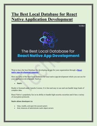 The Best Local Database for React
Native Application Development
Want to have the best Database for developing an app for your organization through a React
native app development company?
Here are some of the best local databases for react native app development which you can use for
your application development. Such as:
• Realm
Realm is licensed under Apache License. It is fast and easy to use and can handle large loads of
complex data.
React Native’s popularity lies in its ability to handle high-security securities and it has a variety
of encryption protocols.
Realm allows developers to:
• View, modify, and open the synced system
• And, instances of administrate realm object servers
 