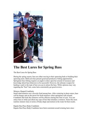 The Best Lures for Spring Bass
The Best Lures for Spring Bass

During the spring season, bass are either moving to their spawning beds or building their
spawning nests. Both activities present good and productive fishing opportunities.
Springtime bass fishing requires an angler to draw upon her arsenal of resources and
knowledge about bass behaviors to be successful. However, the ultimate weapon for
landing a catch is the type of lure you use to attract the bass. While opinions may vary
regarding the "best" lure, some lures consistently get good reviews.

Minnow-Shaped Crankbaits
Small shad minnows are a favorite food among bass. After wintering in deep waters, bass
will be hungry and on the prowl for fresh minnows when springtime rolls around.
Crankbaits that look like minnows will be effective during this time of year. You can
entice bass to strike just about any type of lure that simulates a minnow. Select the most
realistic minnow lures in terms of body shape and motion in the water for best results.

Rapala One-Piece Body Crankbaits
Rapala One-Piece Body Crankbaits have been consistent award-winning lures since
 