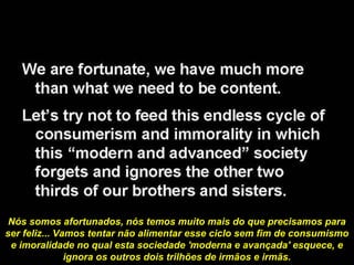 Nós somos afortunados, nós temos muito mais do que precisamos para
ser feliz... Vamos tentar não alimentar esse ciclo sem fim de consumismo
e imoralidade no qual esta sociedade 'moderna e avançada' esquece, e
ignora os outros dois trilhões de irmãos e irmãs.
 