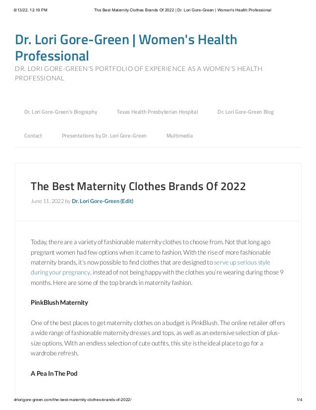 6/13/22, 12:19 PM The Best Maternity Clothes Brands Of 2022 | Dr. Lori Gore-Green | Women's Health Professional
drlorigore-green.com/the-best-maternity-clothes-brands-of-2022/ 1/4
Dr. Lori Gore-Green | Women's Health
Professional
DR. LORI GORE-GREEN'S PORTFOLIO OF EXPERIENCE AS A WOMEN'S HEALTH
PROFESSIONAL
The Best Maternity Clothes Brands Of 2022
June 11, 2022 by Dr. Lori Gore-Green (Edit)
Today, there are a variety of fashionable maternity clothes to choose from. Not that long ago
pregnant women had few options when it came to fashion. With the rise of more fashionable
maternity brands, it’s now possible to find clothes that are designed to serve up serious style
during your pregnancy, instead of not being happy with the clothes you’re wearing during those 9
months. Here are some of the top brands in maternity fashion.
PinkBlush Maternity
One of the best places to get maternity clothes on a budget is PinkBlush. The online retailer offers
a wide range of fashionable maternity dresses and tops, as well as an extensive selection of plus-
size options. With an endless selection of cute outfits, this site is the ideal place to go for a
wardrobe refresh.
A Pea In The Pod
Dr. Lori Gore-Green’s Biography 
 Texas Health Presbyterian Hospital 
 Dr. Lori Gore-Green Blog 

Contact 
 Presentations by Dr. Lori Gore-Green 
 Multimedia
 